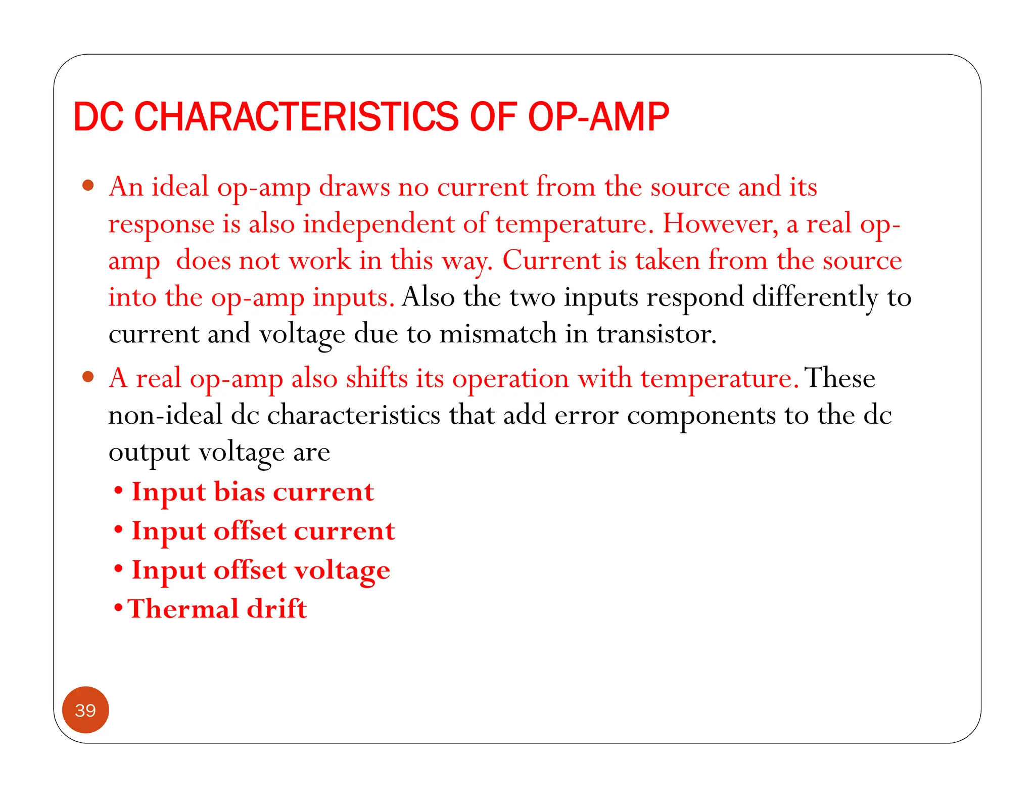 DC CHARACTERISTICS OF OP-AMP
39
 An ideal op-amp draws no current from the source and its
response is also independent of temperature. However, a real op-
amp does not work in this way. Current is taken from the source
into the op-amp inputs.Also the two inputs respond differently to
current and voltage due to mismatch in transistor.
 A real op-amp also shifts its operation with temperature.These
non-ideal dc characteristics that add error components to the dc
output voltage are
• Input bias current
• Input offset current
• Input offset voltage
•Thermal drift
 