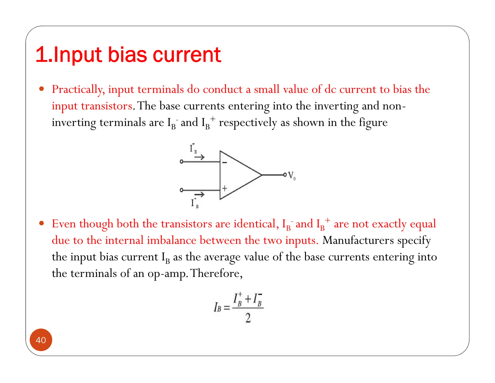 1.Input bias current
40
 Practically, input terminals do conduct a small value of dc current to bias the
input transistors.The base currents entering into the inverting and non-
inverting terminals are IB
- and IB
+ respectively as shown in the figure
 Even though both the transistors are identical, IB
- and IB
+ are not exactly equal
due to the internal imbalance between the two inputs. Manufacturers specify
the input bias current IB as the average value of the base currents entering into
the terminals of an op-amp.Therefore,
 