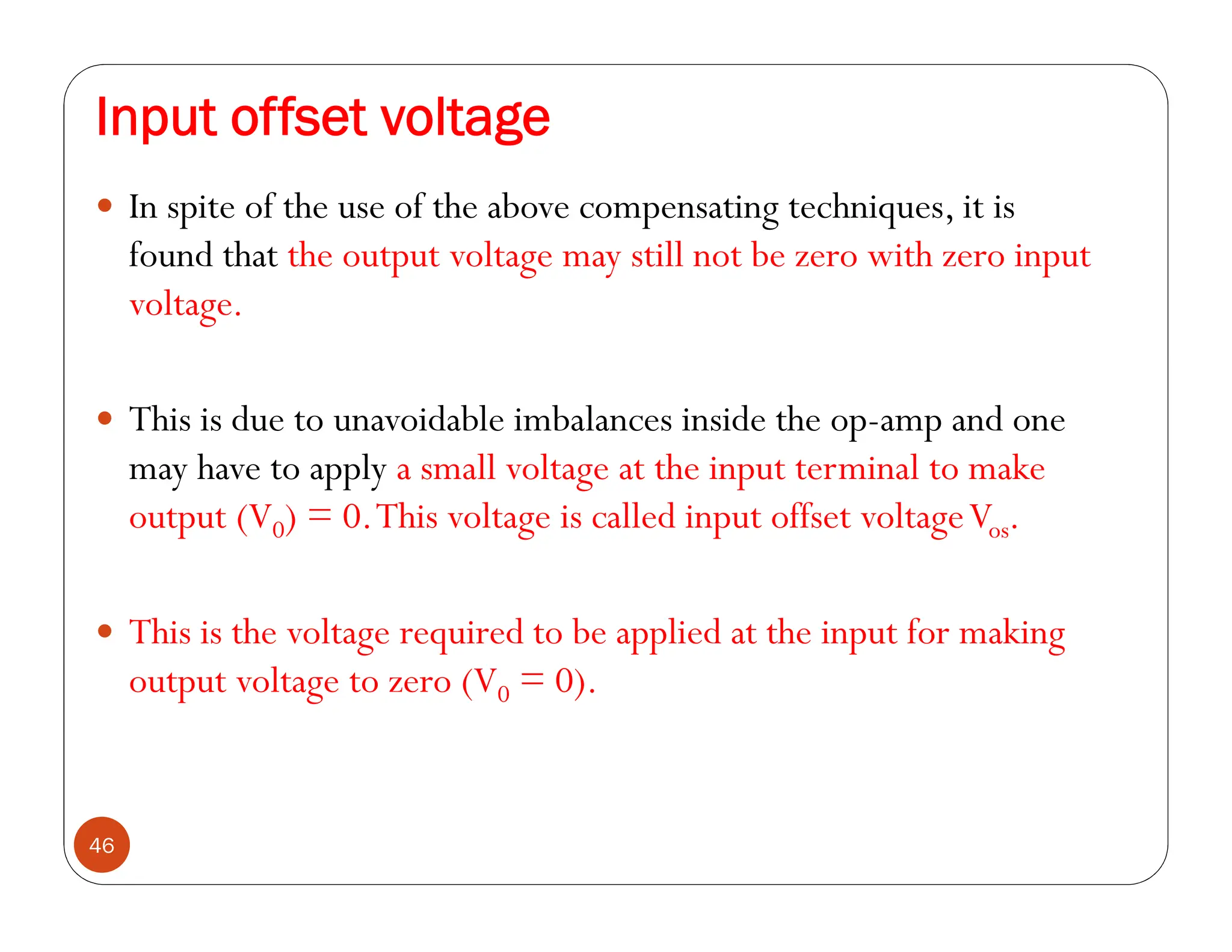 Input offset voltage
46
 In spite of the use of the above compensating techniques, it is
found that the output voltage may still not be zero with zero input
voltage.
 This is due to unavoidable imbalances inside the op-amp and one
may have to apply a small voltage at the input terminal to make
output (V0) = 0.This voltage is called input offset voltageVos.
 This is the voltage required to be applied at the input for making
output voltage to zero (V0 = 0).
 