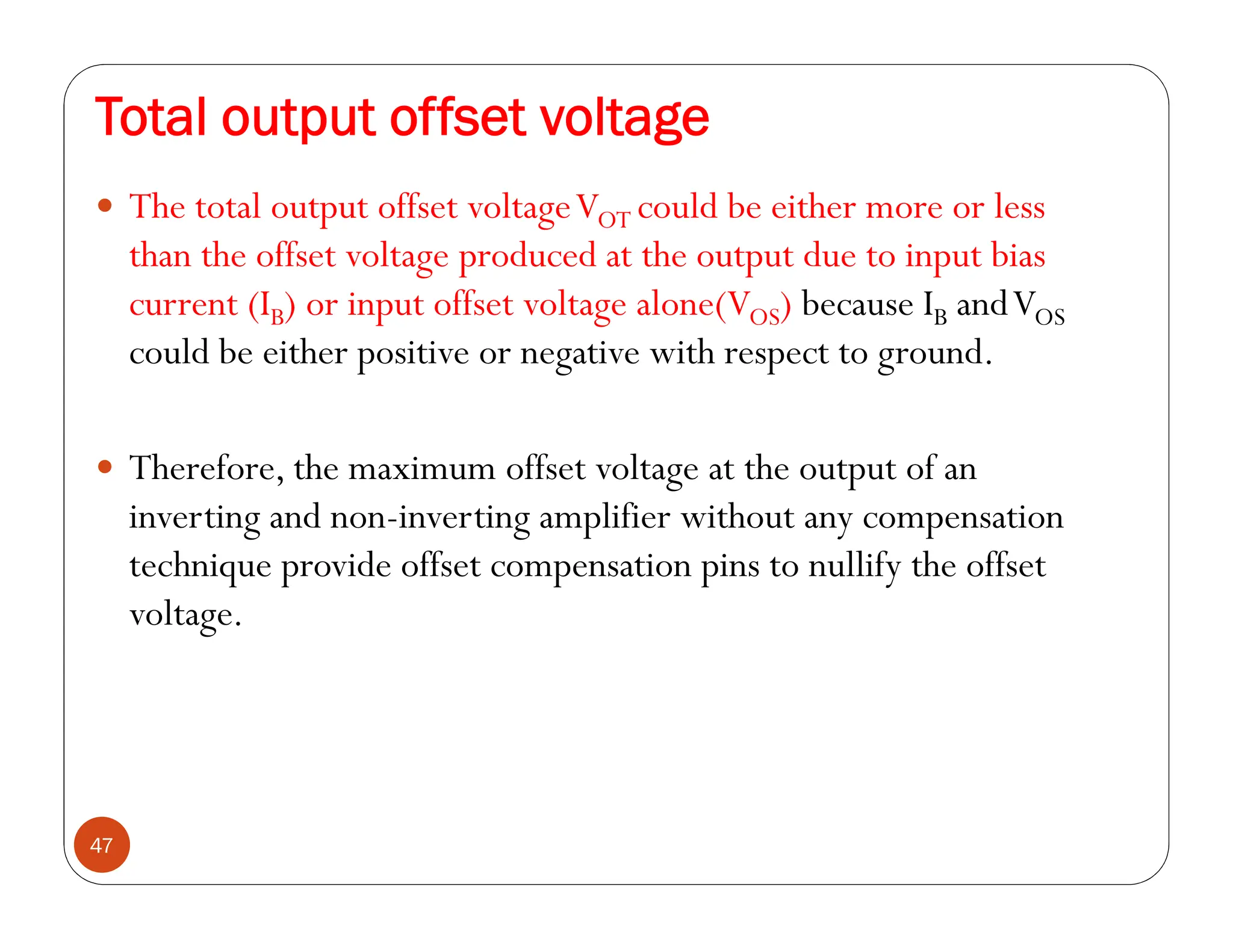 Total output offset voltage
47
 The total output offset voltageVOT could be either more or less
than the offset voltage produced at the output due to input bias
current (IB) or input offset voltage alone(VOS) because IB andVOS
could be either positive or negative with respect to ground.
 Therefore, the maximum offset voltage at the output of an
inverting and non-inverting amplifier without any compensation
technique provide offset compensation pins to nullify the offset
voltage.
 