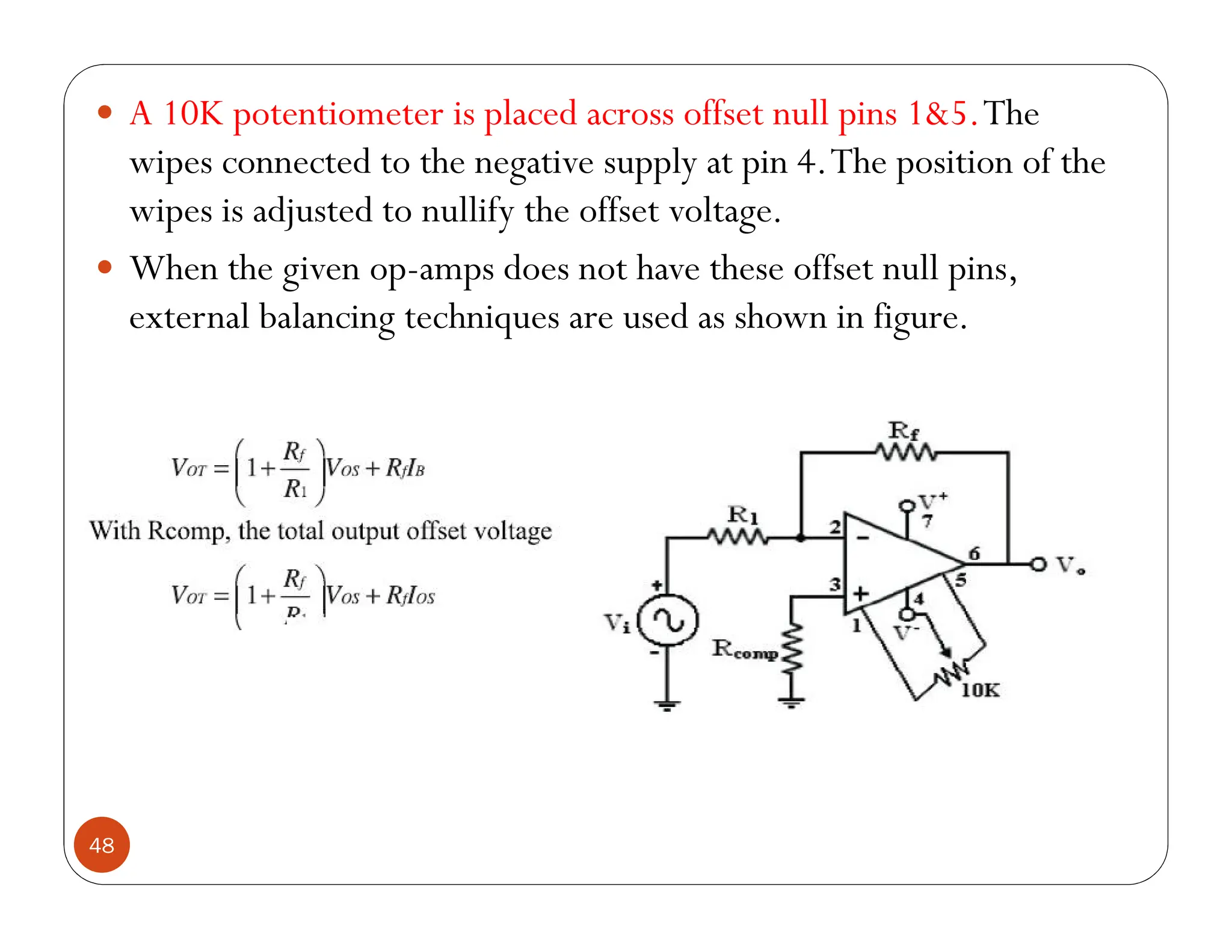 48
 A 10K potentiometer is placed across offset null pins 1&5.The
wipes connected to the negative supply at pin 4.The position of the
wipes is adjusted to nullify the offset voltage.
 When the given op-amps does not have these offset null pins,
external balancing techniques are used as shown in figure.
 