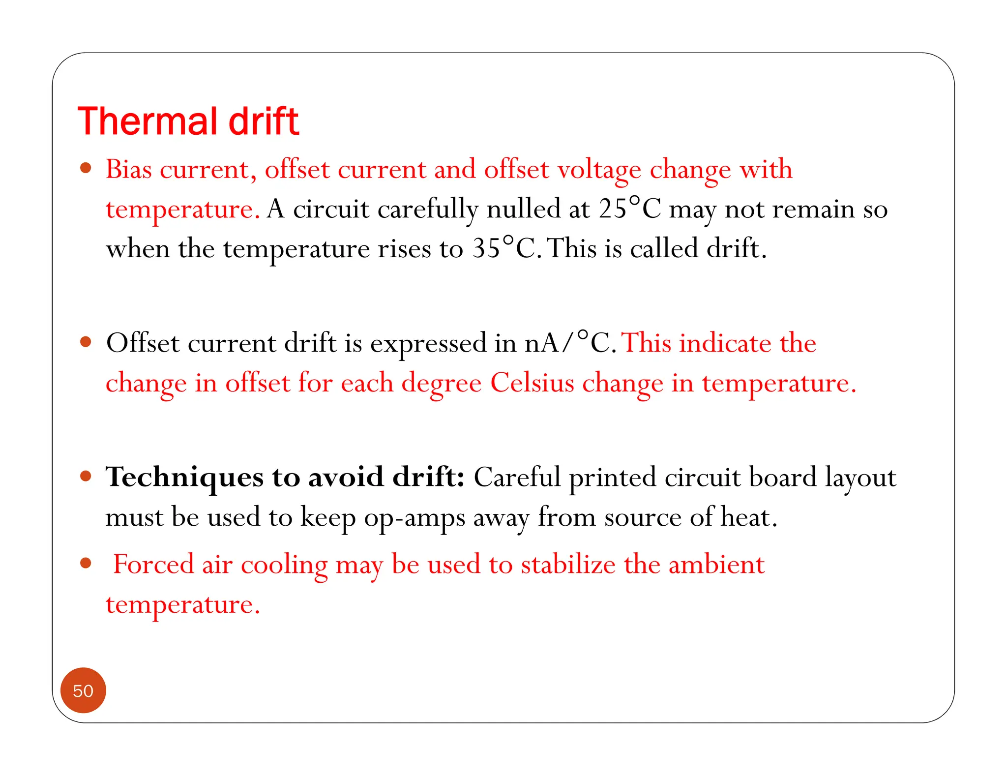 Thermal drift
50
 Bias current, offset current and offset voltage change with
temperature.A circuit carefully nulled at 25°C may not remain so
when the temperature rises to 35°C.This is called drift.
 Offset current drift is expressed in nA/°C.This indicate the
change in offset for each degree Celsius change in temperature.
 Techniques to avoid drift: Careful printed circuit board layout
must be used to keep op-amps away from source of heat.
 Forced air cooling may be used to stabilize the ambient
temperature.
 