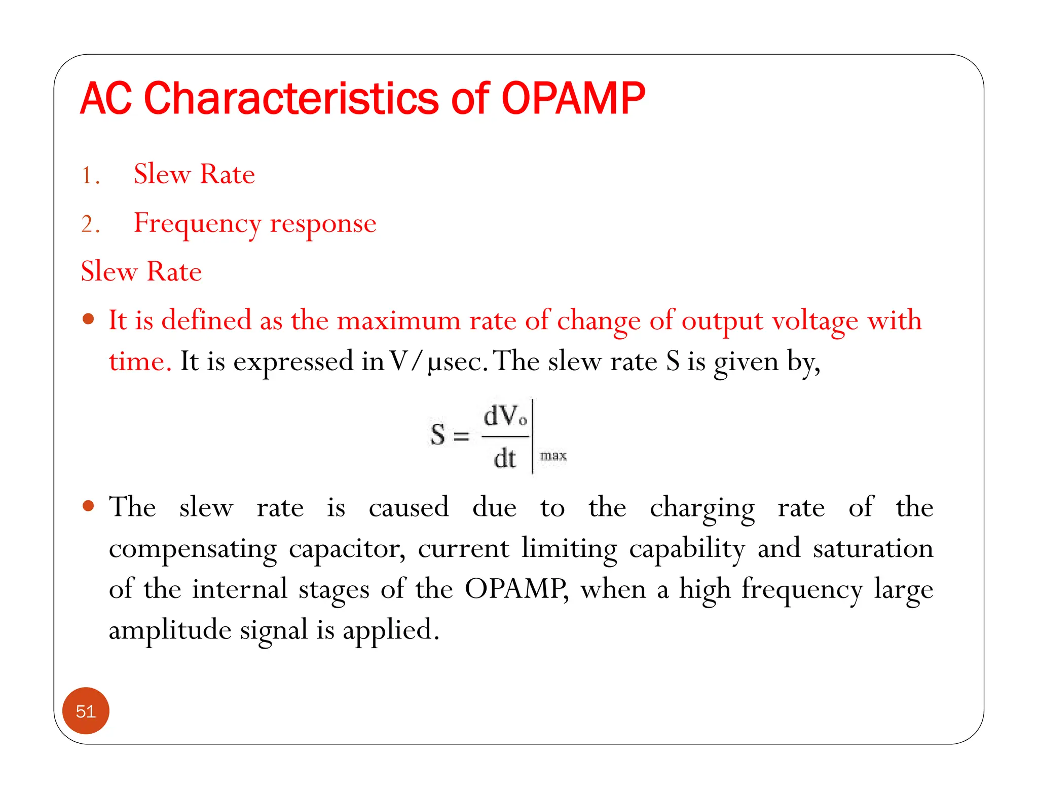 AC Characteristics of OPAMP
51
1. Slew Rate
2. Frequency response
Slew Rate
 It is defined as the maximum rate of change of output voltage with
time. It is expressed inV/µsec.The slew rate S is given by,
 The slew rate is caused due to the charging rate of the
compensating capacitor, current limiting capability and saturation
of the internal stages of the OPAMP, when a high frequency large
amplitude signal is applied.
 