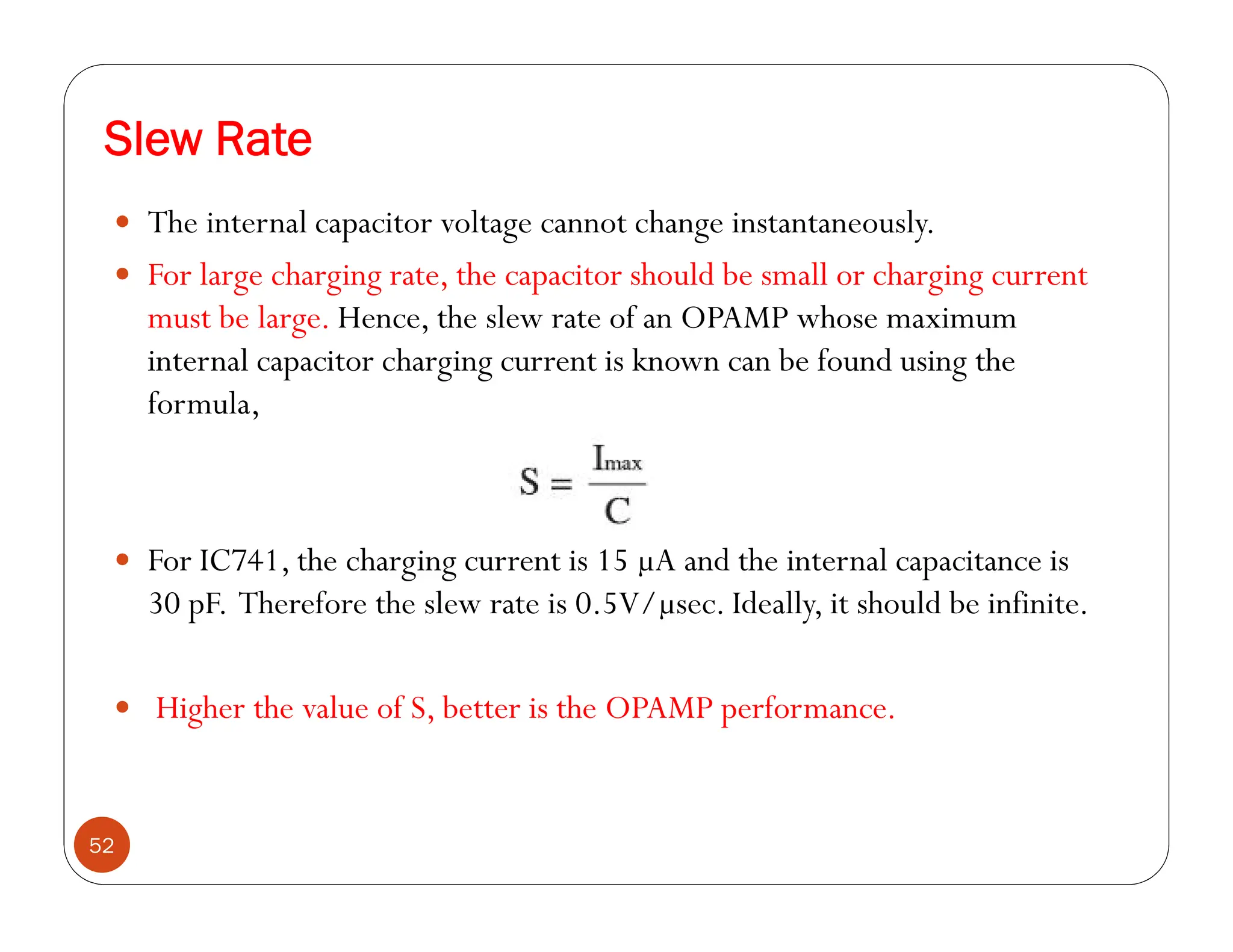 Slew Rate
52
 The internal capacitor voltage cannot change instantaneously.
 For large charging rate, the capacitor should be small or charging current
must be large. Hence, the slew rate of an OPAMP whose maximum
internal capacitor charging current is known can be found using the
formula,
 For IC741, the charging current is 15 µA and the internal capacitance is
30 pF. Therefore the slew rate is 0.5V/µsec. Ideally, it should be infinite.
 Higher the value of S, better is the OPAMP performance.
 
