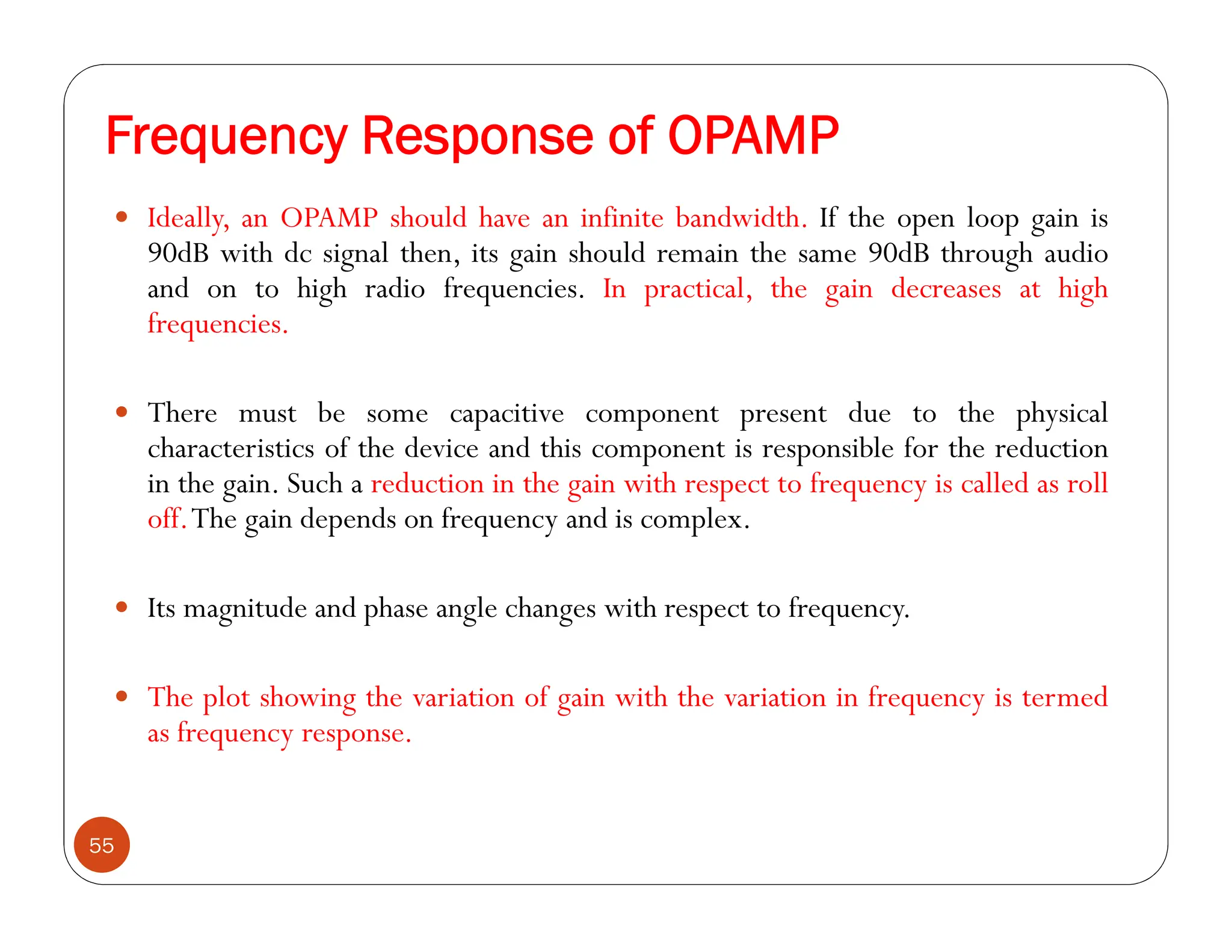 Frequency Response of OPAMP
55
 Ideally, an OPAMP should have an infinite bandwidth. If the open loop gain is
90dB with dc signal then, its gain should remain the same 90dB through audio
and on to high radio frequencies. In practical, the gain decreases at high
frequencies.
 There must be some capacitive component present due to the physical
characteristics of the device and this component is responsible for the reduction
in the gain. Such a reduction in the gain with respect to frequency is called as roll
off.The gain depends on frequency and is complex.
 Its magnitude and phase angle changes with respect to frequency.
 The plot showing the variation of gain with the variation in frequency is termed
as frequency response.
 