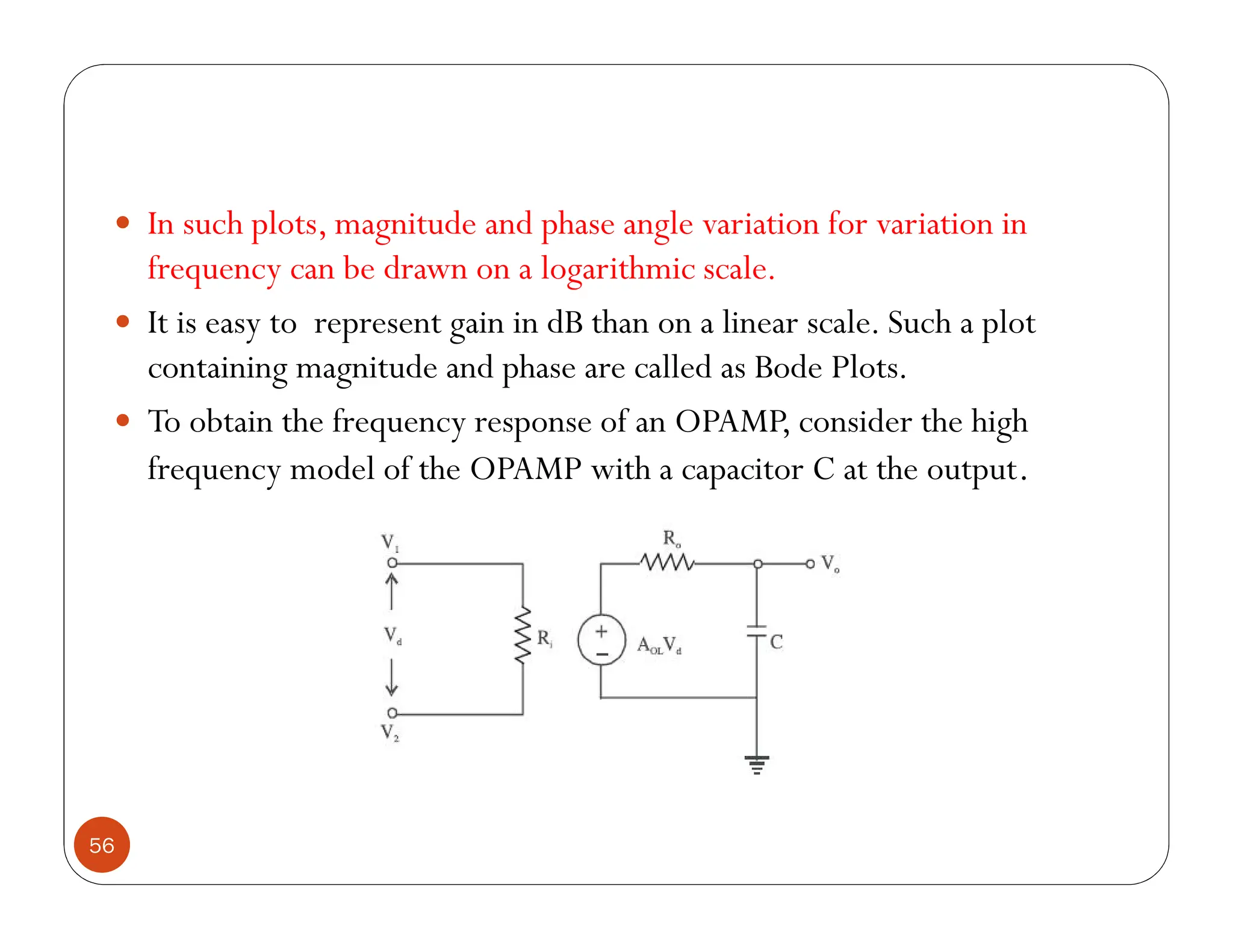 56
 In such plots, magnitude and phase angle variation for variation in
frequency can be drawn on a logarithmic scale.
 It is easy to represent gain in dB than on a linear scale. Such a plot
containing magnitude and phase are called as Bode Plots.
 To obtain the frequency response of an OPAMP, consider the high
frequency model of the OPAMP with a capacitor C at the output.
 