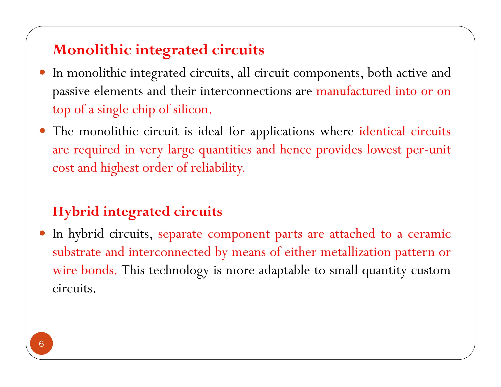 6
Monolithic integrated circuits
 In monolithic integrated circuits, all circuit components, both active and
passive elements and their interconnections are manufactured into or on
top of a single chip of silicon.
 The monolithic circuit is ideal for applications where identical circuits
are required in very large quantities and hence provides lowest per-unit
cost and highest order of reliability.
Hybrid integrated circuits
 In hybrid circuits, separate component parts are attached to a ceramic
substrate and interconnected by means of either metallization pattern or
wire bonds. This technology is more adaptable to small quantity custom
circuits.
 