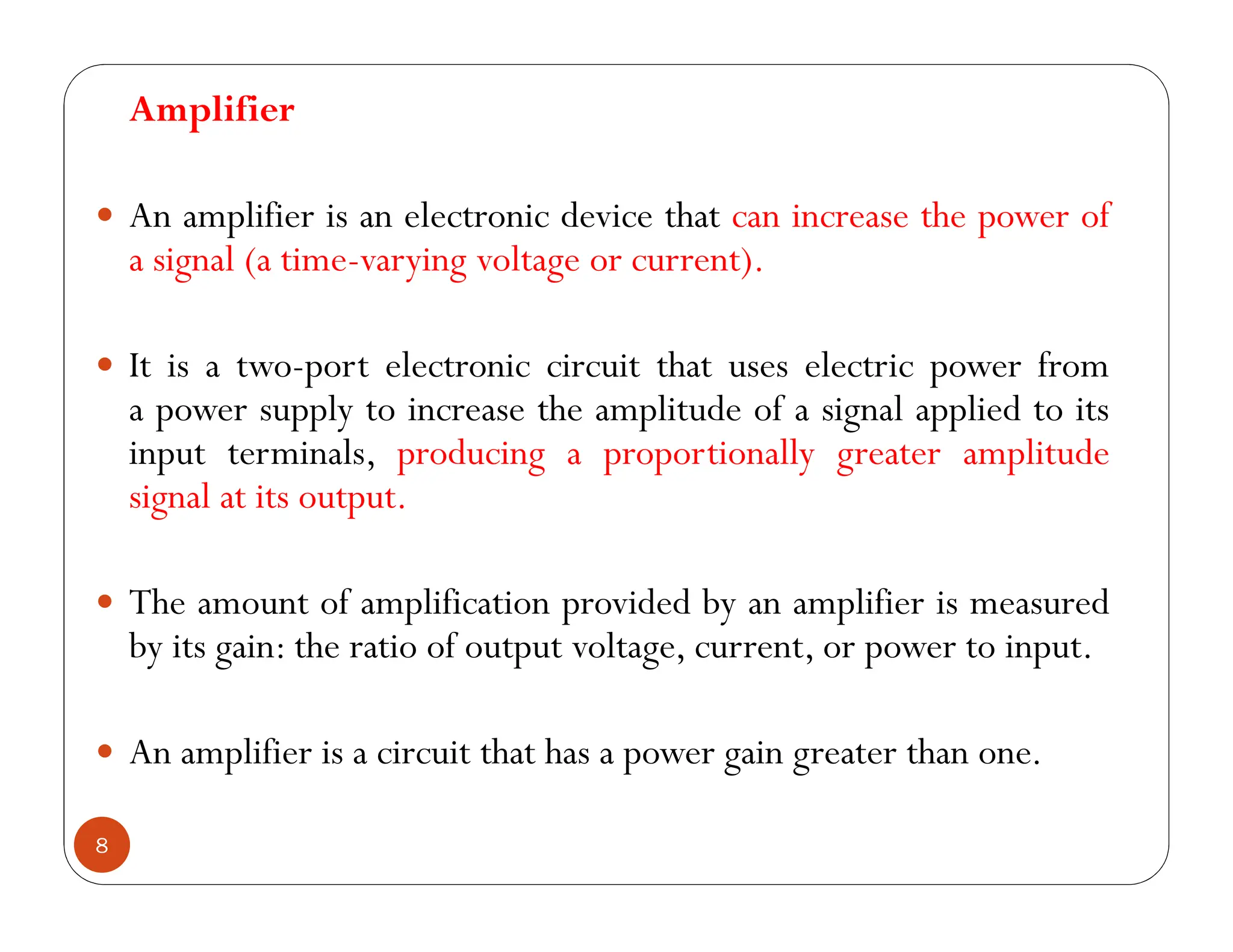 8
Amplifier
 An amplifier is an electronic device that can increase the power of
a signal (a time-varying voltage or current).
 It is a two-port electronic circuit that uses electric power from
a power supply to increase the amplitude of a signal applied to its
input terminals, producing a proportionally greater amplitude
signal at its output.
 The amount of amplification provided by an amplifier is measured
by its gain: the ratio of output voltage, current, or power to input.
 An amplifier is a circuit that has a power gain greater than one.
 