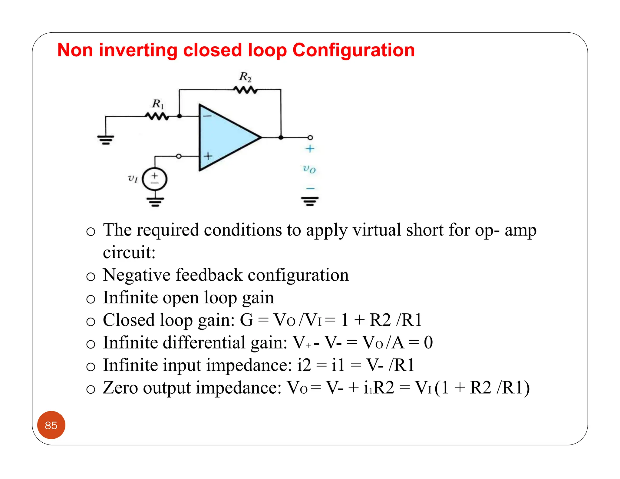 85
Non inverting closed loop Configuration
o The required conditions to apply virtual short for op- amp
circuit:
o Negative feedback configuration
o Infinite open loop gain
o Closed loop gain: G = VO /VI = 1 + R2 /R1
o Infinite differential gain: V+ - V- = VO /A = 0
o Infinite input impedance: i2 = i1 = V- /R1
o Zero output impedance: VO = V- + i1R2 = VI (1 + R2 /R1)
 