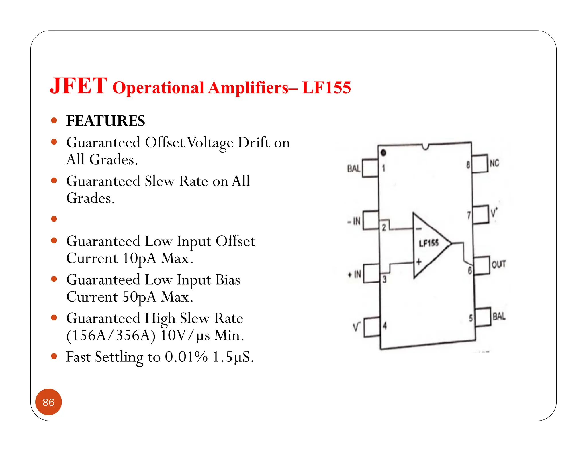 JFET Operational Amplifiers– LF155
86
 FEATURES
 Guaranteed OffsetVoltage Drift on
All Grades.
 Guaranteed Slew Rate onAll
Grades.

 Guaranteed Low Input Offset
Current 10pA Max.
 Guaranteed Low Input Bias
Current 50pA Max.
 Guaranteed High Slew Rate
(156A/356A) 10V/µs Min.
 Fast Settling to 0.01% 1.5µS.
 