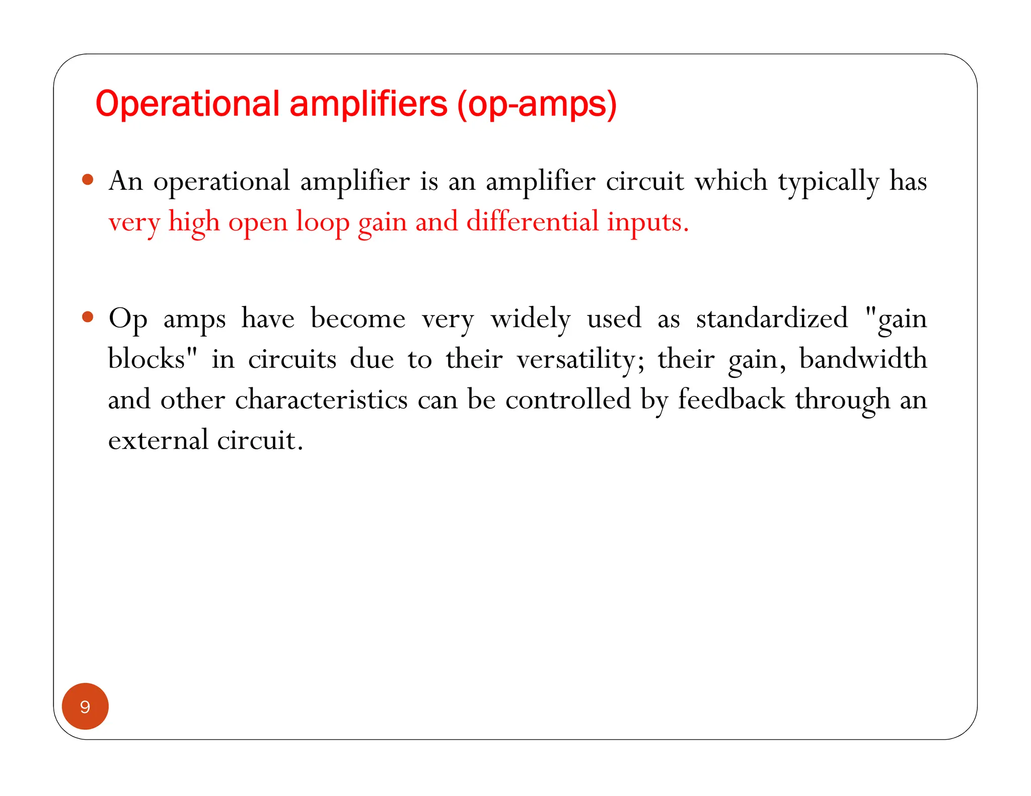 Operational amplifiers (op-amps)
9
 An operational amplifier is an amplifier circuit which typically has
very high open loop gain and differential inputs.
 Op amps have become very widely used as standardized "gain
blocks" in circuits due to their versatility; their gain, bandwidth
and other characteristics can be controlled by feedback through an
external circuit.
 