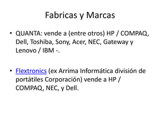 Fabricas y MarcasQUANTA: vende a (entre otros) HP / COMPAQ, Dell, Toshiba, Sony, Acer, NEC, Gateway y Lenovo / IBM -.Flextronics (ex Arrima Informática división de portátiles Corporación) vende a HP / COMPAQ, NEC, y Dell.