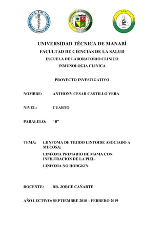 UNIVERSIDAD TÉCNICA DE MANABÍ
FACULTAD DE CIENCIAS DE LA SALUD
ESCUELA DE LABORATORIO CLINICO
INMUNOLOGIA CLINICA
PROYECTO INVESTIGATIVO
NOMBRE: ANTHONY CESAR CASTILLO VERA
NIVEL: CUARTO
PARALELO: “B”
TEMA: LIINFOMA DE TEJIDO LINFOIDE ASOCIADO A
MUCOSA:
LINFOMA PRIMARIO DE MAMA CON
INFILTRACION DE LA PIEL.
LINFOMA NO HODGKIN.
DOCENTE: DR. JORGE CAÑARTE
AÑO LECTIVO: SEPTIEMBRE 2018 – FEBRERO 2019
 
