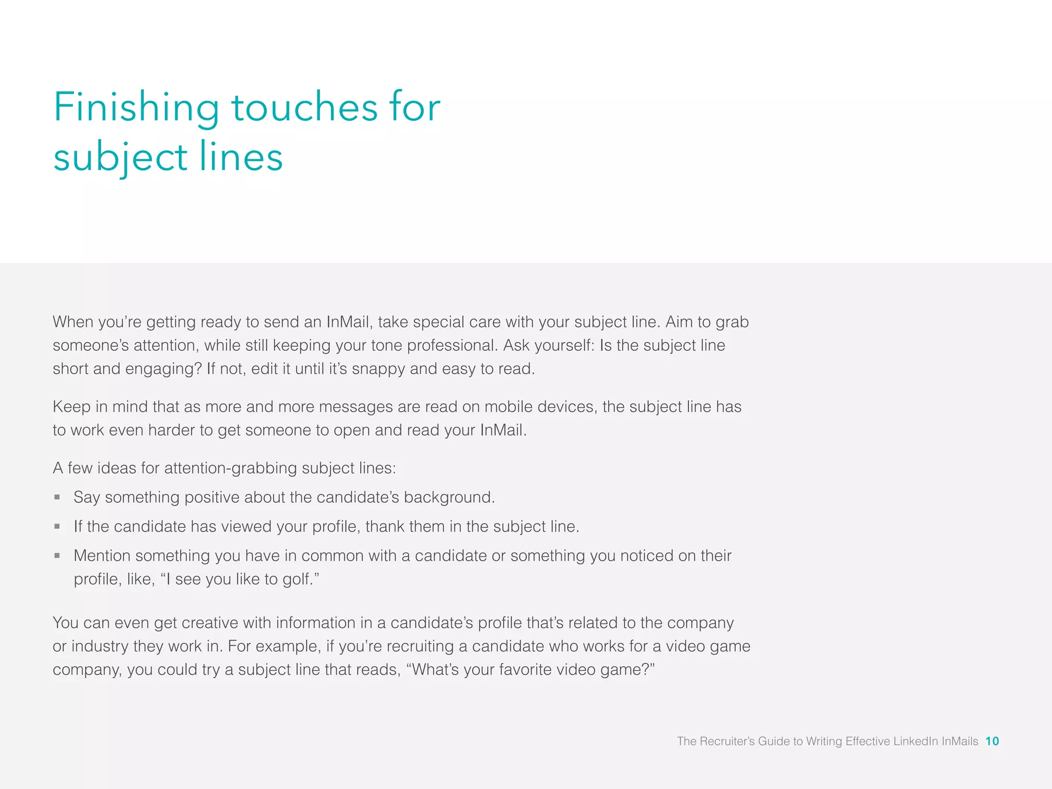 Finishing touches for
subject lines
When you’re getting ready to send an InMail, take special care with your subject line. Aim to grab
someone’s attention, while still keeping your tone professional. Ask yourself: Is the subject line
short and engaging? If not, edit it until it’s snappy and easy to read.
Keep in mind that as more and more messages are read on mobile devices, the subject line has
to work even harder to get someone to open and read your InMail.
A few ideas for attention-grabbing subject lines:
Say something positive about the candidate’s background.
Mention something you have in common with a candidate or something you noticed on their
or industry they work in. For example, if you’re recruiting a candidate who works for a video game
company, you could try a subject line that reads, “What’s your favorite video game?”
The Recruiter’s Guide to Writing Effective LinkedIn InMails 10
 