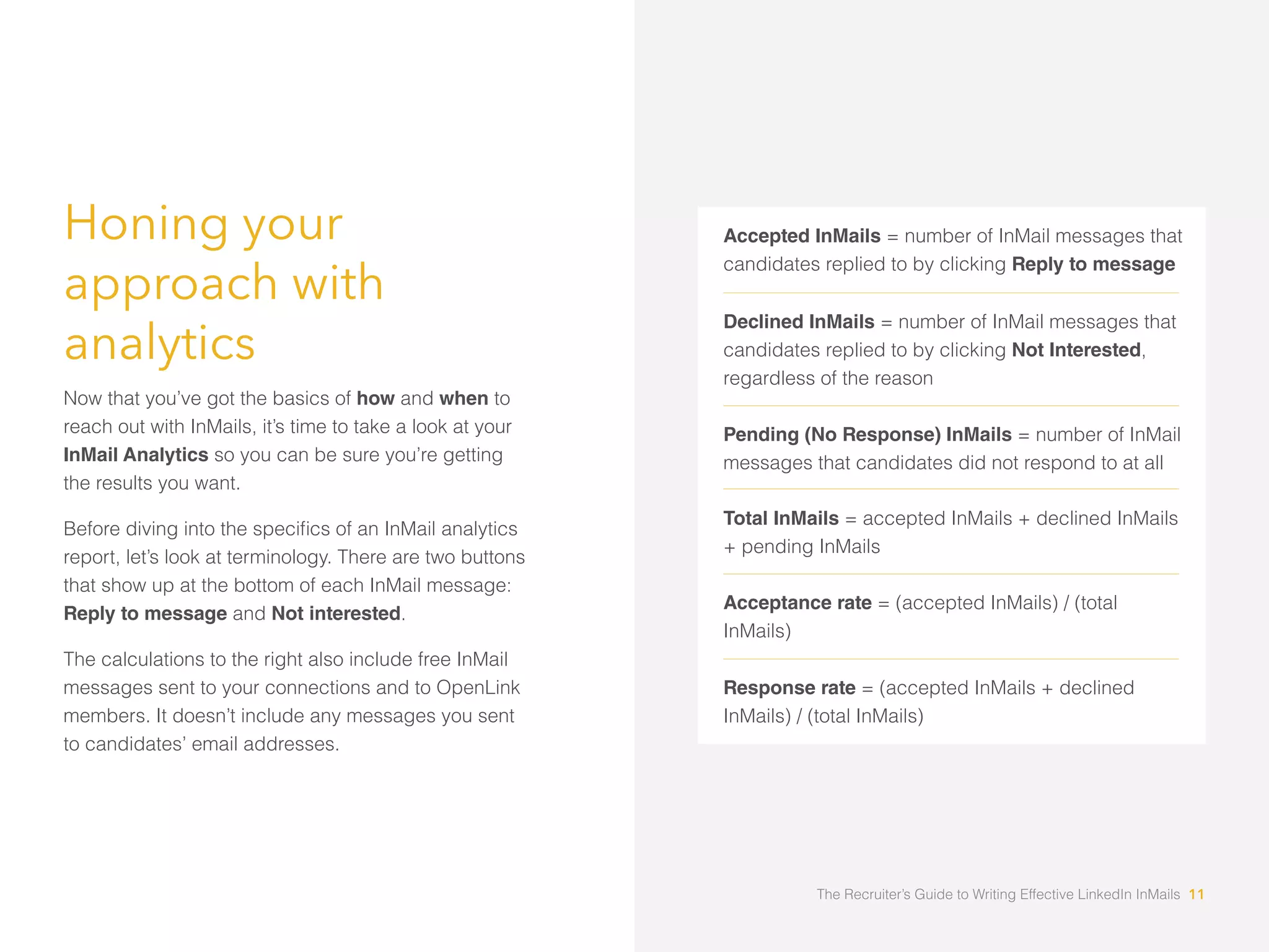 Honing your
approach with
analytics
Now that you’ve got the basics of how and when to
reach out with InMails, it’s time to take a look at your
InMail Analytics so you can be sure you’re getting
the results you want.
report, let’s look at terminology. There are two buttons
that show up at the bottom of each InMail message:
Reply to message and Not interested.
The calculations to the right also include free InMail
messages sent to your connections and to OpenLink
members. It doesn’t include any messages you sent
to candidates’ email addresses.
Accepted InMails = number of InMail messages that
candidates replied to by clicking Reply to message
Declined InMails = number of InMail messages that
candidates replied to by clicking Not Interested,
regardless of the reason
Pending (No Response) InMails = number of InMail
messages that candidates did not respond to at all
Total InMails = accepted InMails + declined InMails
+ pending InMails
Acceptance rate = (accepted InMails) / (total
InMails)
Response rate = (accepted InMails + declined
InMails) / (total InMails)
The Recruiter’s Guide to Writing Effective LinkedIn InMails 11
 