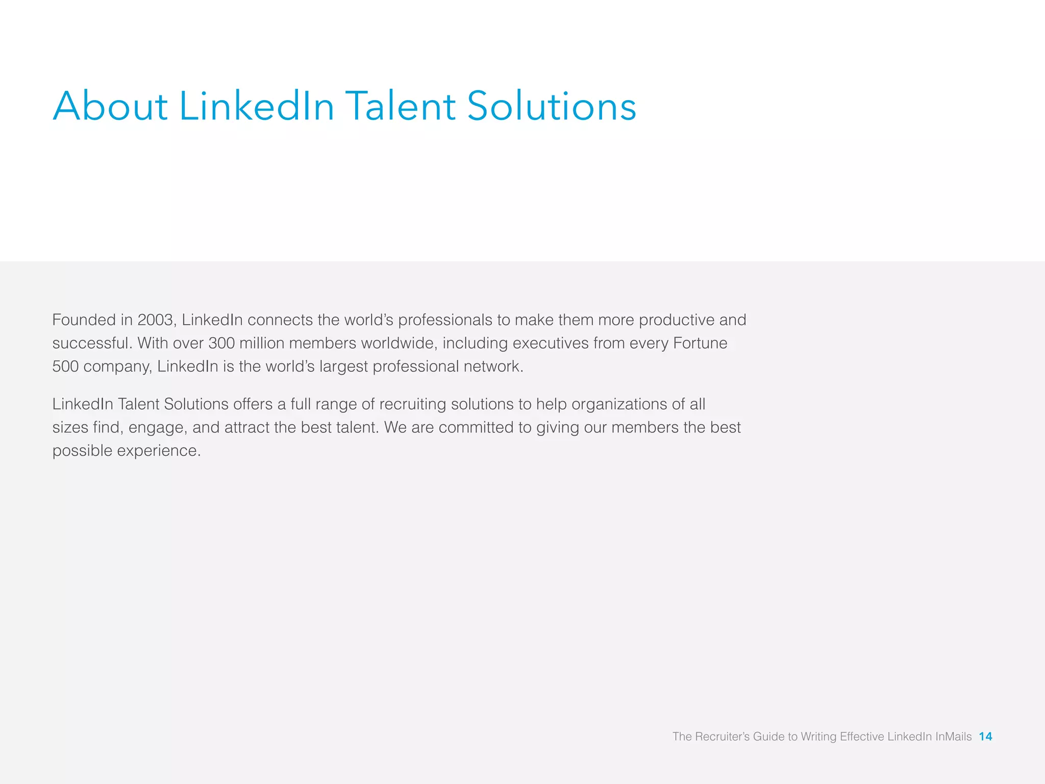 About LinkedIn Talent Solutions
Founded in 2003, LinkedIn connects the world’s professionals to make them more productive and
successful. With over 300 million members worldwide, including executives from every Fortune
500 company, LinkedIn is the world’s largest professional network.
LinkedIn Talent Solutions offers a full range of recruiting solutions to help organizations of all
possible experience.
The Recruiter’s Guide to Writing Effective LinkedIn InMails 14
 