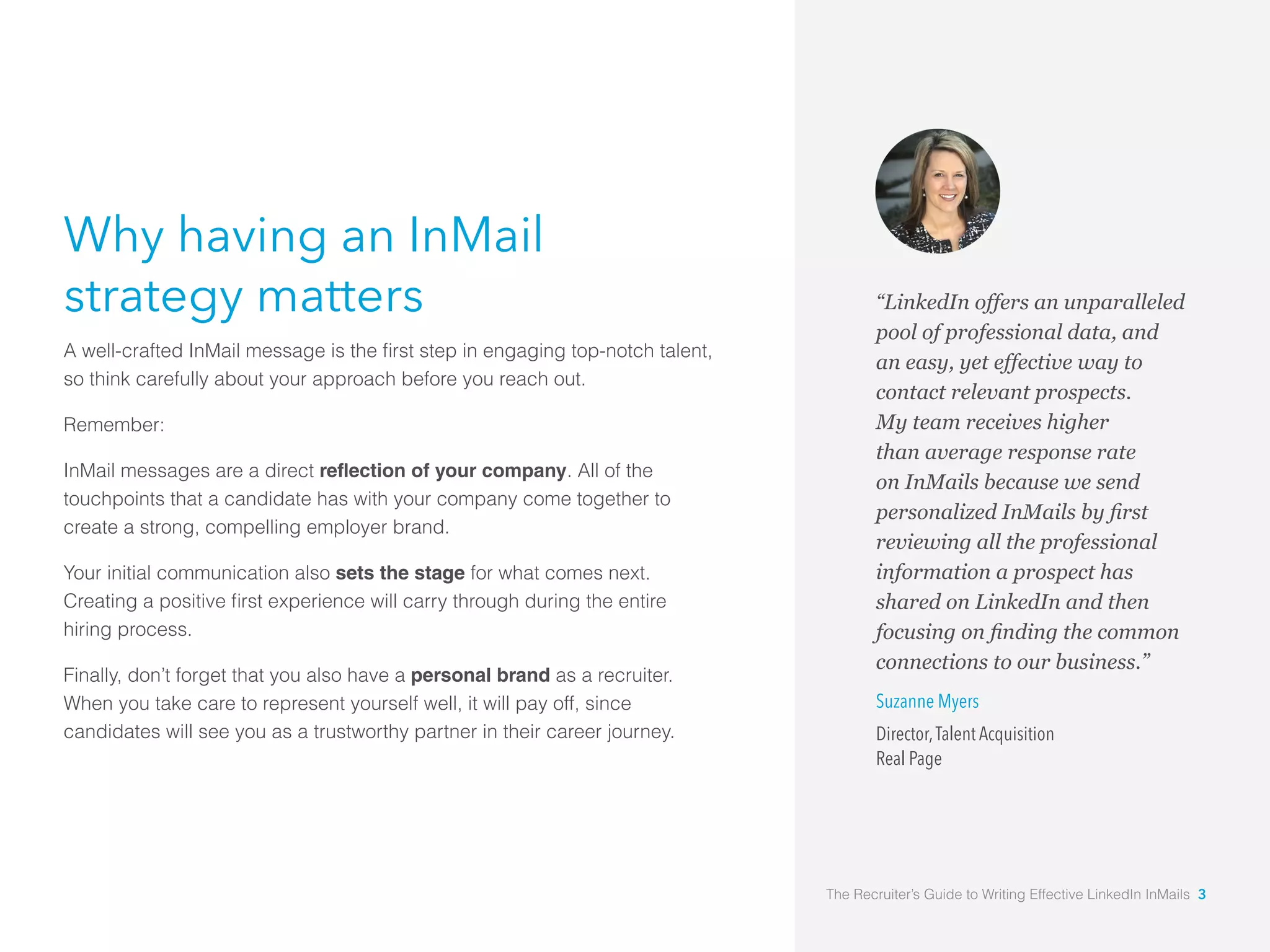 “LinkedIn offers an unparalleled
pool of professional data, and
an easy, yet effective way to
contact relevant prospects.
My team receives higher
than average response rate
on InMails because we send
reviewing all the professional
information a prospect has
shared on LinkedIn and then
connections to our business.”
Suzanne Myers
Director,Talent Acquisition
Real Page
Why having an InMail
strategy matters
so think carefully about your approach before you reach out.
Remember:
InMail messages are a direct reflection of your company. All of the
touchpoints that a candidate has with your company come together to
create a strong, compelling employer brand.
Your initial communication also sets the stage for what comes next.
hiring process.
Finally, don’t forget that you also have a personal brand as a recruiter.
When you take care to represent yourself well, it will pay off, since
candidates will see you as a trustworthy partner in their career journey.
The Recruiter’s Guide to Writing Effective LinkedIn InMails 3
 
