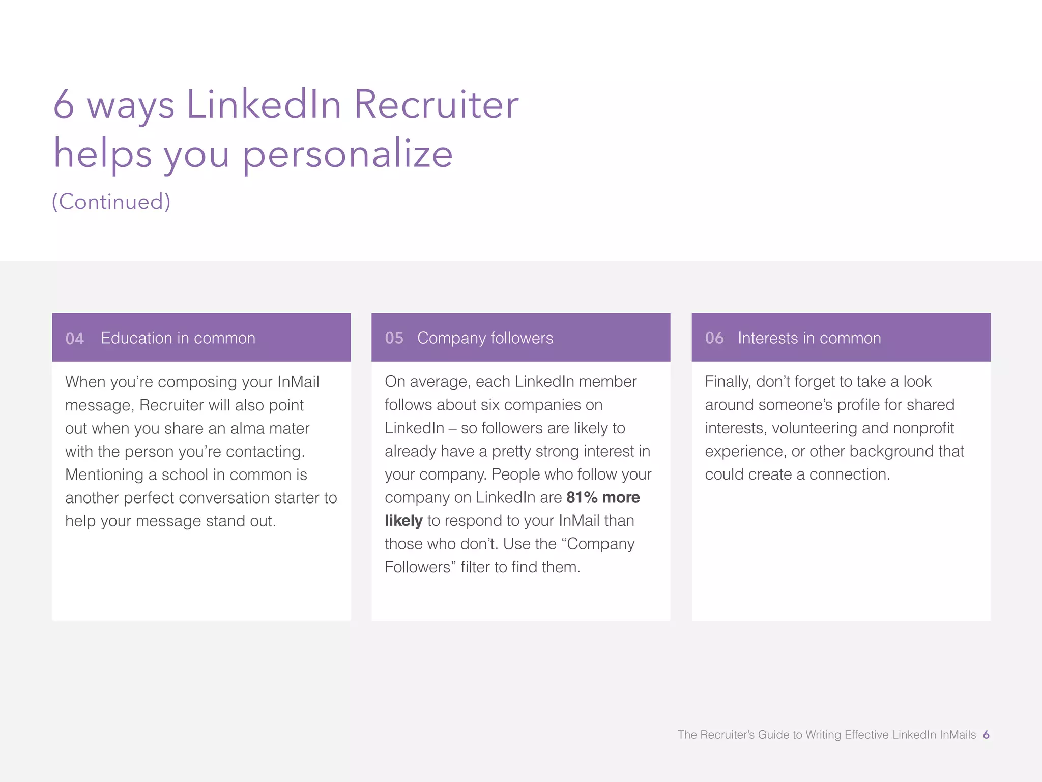 Education in common
When you’re composing your InMail
message, Recruiter will also point
out when you share an alma mater
with the person you’re contacting.
Mentioning a school in common is
another perfect conversation starter to
help your message stand out.
05 Company followers 06 Interests in common
On average, each LinkedIn member
follows about six companies on
LinkedIn – so followers are likely to
already have a pretty strong interest in
your company. People who follow your
company on LinkedIn are 81% more
likely to respond to your InMail than
those who don’t. Use the “Company
Finally, don’t forget to take a look
experience, or other background that
could create a connection.
6 ways LinkedIn Recruiter
helps you personalize
(Continued)
04
The Recruiter’s Guide to Writing Effective LinkedIn InMails 6
 