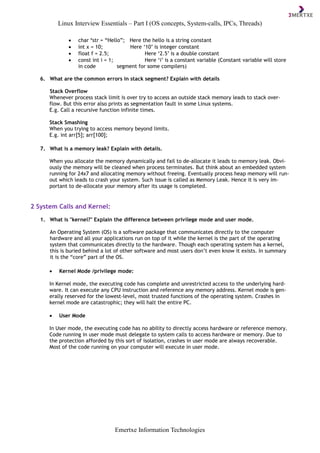 Linux Interview Essentials – Part I (OS concepts, System-calls, IPCs, Threads)
Emertxe Information Technologies
 char *str = “Hello”; Here the hello is a string constant
 int x = 10; Here ‘10’ is integer constant
 float f = 2.5; Here ‘2.5’ is a double constant
 const int i = 1; Here ‘i’ is a constant variable (Constant variable will store
in code segment for some compilers)
6. What are the common errors in stack segment? Explain with details
Stack Overflow
Whenever process stack limit is over try to access an outside stack memory leads to stack over-
flow. But this error also prints as segmentation fault in some Linux systems.
E.g. Call a recursive function infinite times.
Stack Smashing
When you trying to access memory beyond limits.
E.g. int arr[5]; arr[100];
7. What is a memory leak? Explain with details.
When you allocate the memory dynamically and fail to de-allocate it leads to memory leak. Obvi-
ously the memory will be cleaned when process terminates. But think about an embedded system
running for 24x7 and allocating memory without freeing. Eventually process heap memory will run-
out which leads to crash your system. Such issue is called as Memory Leak. Hence it is very im-
portant to de-allocate your memory after its usage is completed.
2 System Calls and Kernel:
1. What is "kernel?" Explain the difference between privilege mode and user mode.
An Operating System (OS) is a software package that communicates directly to the computer
hardware and all your applications run on top of it while the kernel is the part of the operating
system that communicates directly to the hardware. Though each operating system has a kernel,
this is buried behind a lot of other software and most users don’t even know it exists. In summary
it is the “core” part of the OS.
 Kernel Mode /privilege mode:
In Kernel mode, the executing code has complete and unrestricted access to the underlying hard-
ware. It can execute any CPU instruction and reference any memory address. Kernel mode is gen-
erally reserved for the lowest-level, most trusted functions of the operating system. Crashes in
kernel mode are catastrophic; they will halt the entire PC.
 User Mode
In User mode, the executing code has no ability to directly access hardware or reference memory.
Code running in user mode must delegate to system calls to access hardware or memory. Due to
the protection afforded by this sort of isolation, crashes in user mode are always recoverable.
Most of the code running on your computer will execute in user mode.
 
