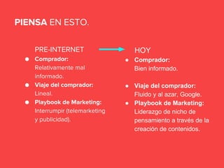 PRE-INTERNET
● Comprador:
Relativamente mal
informado.
● Viaje del comprador:
Lineal.
● Playbook de Marketing:
Interrumpir (telemarketing
y publicidad).
PIENSA EN ESTO.
HOY
● Comprador:
Bien informado.
● Viaje del comprador:
Fluido y al azar, Google.
● Playbook de Marketing:
Liderazgo de nicho de
pensamiento a través de la
creación de contenidos.
 