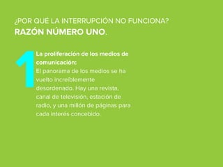 La proliferación de los medios de
comunicación:
El panorama de los medios se ha
vuelto increíblemente
desordenado. Hay una revista,
canal de televisión, estación de
radio, y una millón de páginas para
cada interés concebido.
¿POR QUÉ LA INTERRUPCIÓN NO FUNCIONA?
RAZÓN NÚMERO UNO.
1
 
