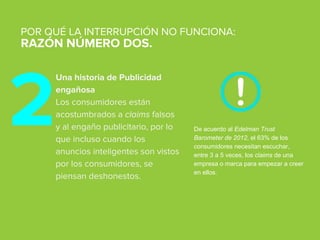 Una historia de Publicidad
engañosa
Los consumidores están
acostumbrados a claims falsos
y al engaño publicitario, por lo
que incluso cuando los
anuncios inteligentes son vistos
por los consumidores, se
piensan deshonestos.
POR QUÉ LA INTERRUPCIÓN NO FUNCIONA:
RAZÓN NÚMERO DOS.
De acuerdo al Edelman Trust
Barometer de 2012, el 63% de los
consumidores necesitan escuchar,
entre 3 a 5 veces, los claims de una
empresa o marca para empezar a creer
en ellos.
2
 