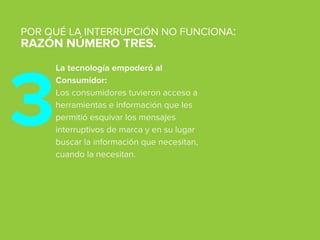 La tecnología empoderó al
Consumidor:
Los consumidores tuvieron acceso a
herramientas e información que les
permitió esquivar los mensajes
interruptivos de marca y en su lugar
buscar la información que necesitan,
cuando la necesitan.
POR QUÉ LA INTERRUPCIÓN NO FUNCIONA:
RAZÓN NÚMERO TRES.
3
 