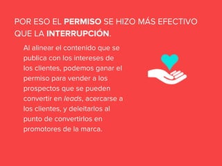 Al alinear el contenido que se
publica con los intereses de
los clientes, podemos ganar el
permiso para vender a los
prospectos que se pueden
convertir en leads, acercarse a
los clientes, y deleitarlos al
punto de convertirlos en
promotores de la marca.
POR ESO EL PERMISO SE HIZO MÁS EFECTIVO
QUE LA INTERRUPCIÓN.
 