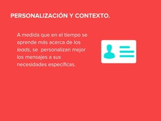 A medida que en el tiempo se
aprende más acerca de los
leads, se personalizan mejor
los mensajes a sus
necesidades específicas.
PERSONALIZACIÓN Y CONTEXTO.
 