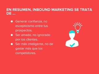 ● Generar confianza, no
escepticismo entre tus
prospectos.
● Ser amado, no ignorado
por los clientes.
● Ser más inteligente, no de
gastar más que los
competidores.
EN RESUMEN, INBOUND MARKETING SE TRATA
DE ...
 