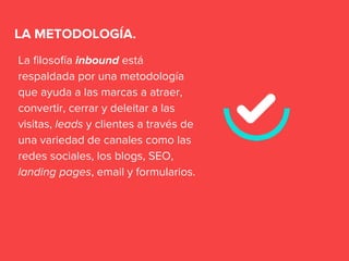 La filosofía inbound está
respaldada por una metodología
que ayuda a las marcas a atraer,
convertir, cerrar y deleitar a las
visitas, leads y clientes a través de
una variedad de canales como las
redes sociales, los blogs, SEO,
landing pages, email y formularios.
LA METODOLOGÍA.
 