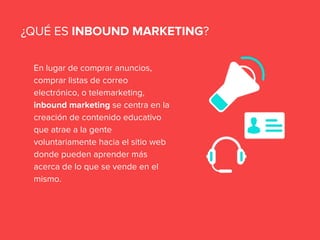 En lugar de comprar anuncios,
comprar listas de correo
electrónico, o telemarketing,
inbound marketing se centra en la
creación de contenido educativo
que atrae a la gente
voluntariamente hacia el sitio web
donde pueden aprender más
acerca de lo que se vende en el
mismo.
¿QUÉ ES INBOUND MARKETING?
 