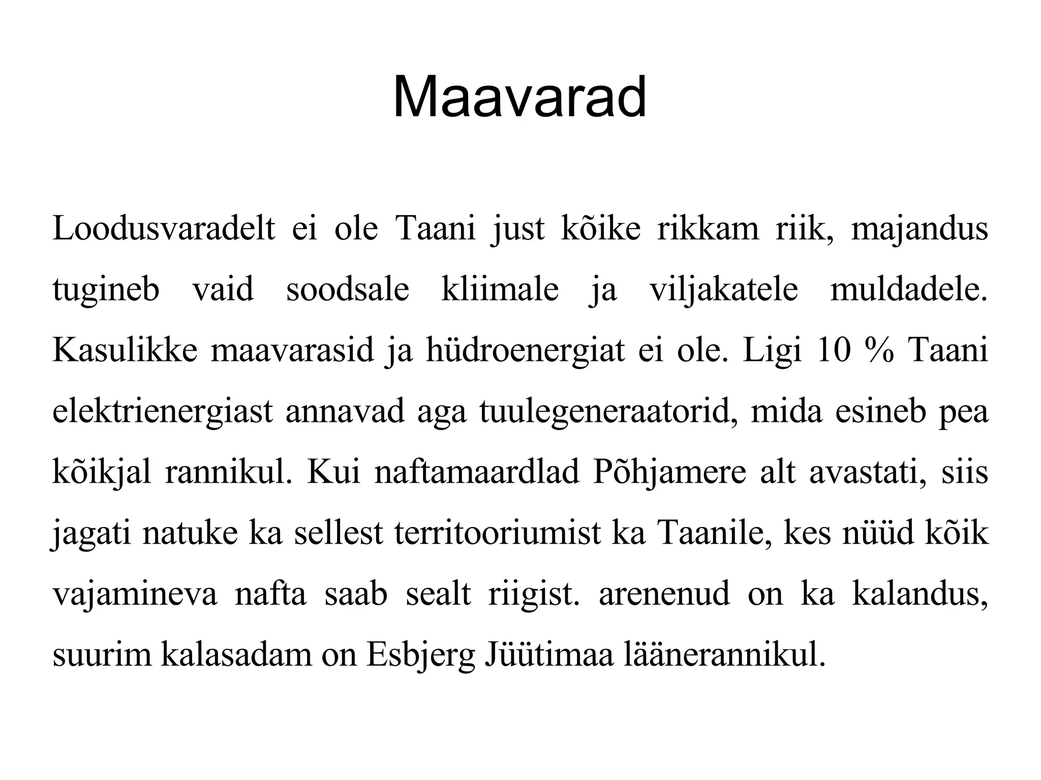 Maavarad Loodusvaradelt ei ole Taani just kõike rikkam riik, majandus tugineb vaid soodsale kliimale ja viljakatele muldadele. Kasulikke maavarasid ja hüdroenergiat ei ole. Ligi 10 % Taani elektrienergiast annavad aga tuulegeneraatorid, mida esineb pea kõikjal rannikul. Kui naftamaardlad Põhjamere alt avastati, siis jagati natuke ka sellest territooriumist ka Taanile, kes nüüd kõik vajamineva nafta saab sealt riigist. arenenud on ka kalandus, suurim kalasadam on Esbjerg Jüütimaa läänerannikul.  