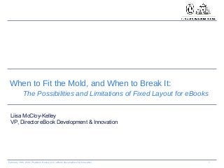 1February 18th, 2014 | Random House LLC | eBook Development & Innovation
When to Fit the Mold, and When to Break It:
The Possibilities and Limitations of Fixed Layout for eBooks
Liisa McCloy-Kelley
VP, Director eBook Development & Innovation
 