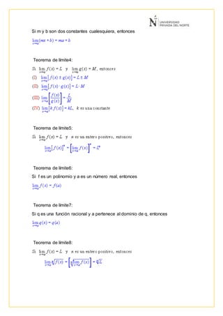 Si m y b son dos constantes cualesquiera, entonces
Teorema de límite4:
Teorema de límite5:
Teorema de límite6:
Si f es un polinomio y a es un número real, entonces
Teorema de límite7:
Si q es una función racional y a pertenece al dominio de q, entonces
Teorema de límite8:
 