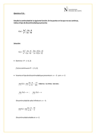 Ejercicio nº 11.-
Estudia la continuidadde la siguiente función.En lospuntos en losque no sea continua,
indica el tipo de discontinuidadque presenta:
Solución:
 Dominio  {5, 2}
f (x) escontinuaen   {5, 2}.
 Veamosel tipode discontinuidadque presentaen x  5 yen x  2:
Discontinuidadde saltoinfinitoen x  5.
Discontinuidadevitable en x 2.
 
103
823
2
2



xx
xx
xf
     
   25
243
103
823
2
2






xx
xx
xx
xx
xf
  :lateraleslímiteslosHallamos.
)0(
11
5
43
55





 x
x
límxflím
xx
     

xflímxflím
xx 55
;
 
7
10
5
43
22




 x
x
límxflím
xx
 