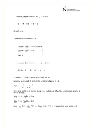 Para que f (x) seacontinua x  1, ha de ser:
a  2  4  a  b  b  6
Ejercicio nº19.-

Estudiala continuidaden x  2:
Para que f (x) seacontinuaen x  2, ha de ser:
10  2a  0  2a  10  a  5
 Portanto, f (x) serácontinuasi a  5 y b  6.
Estudia la continuidad de la siguiente función en el punto 2x






212
21
)(
2
xsix
xsix
xf
Como en el punto 2x cambia la expresión analítica de la función, tenemos que estudiar los
límites laterales:
  31)( 2
22
 

xLímxfLím
xx
  312)(
22
 

xLímxfLím
xx
Como )()(
22
xfLímxfLím
xx 

  )2()(
2
fxfLím
x


 f es continua en el punto 2x
   
   
  















02
063
21064
22
2
22
f
xlímxflím
aaxxlímxflím
xx
xx
 