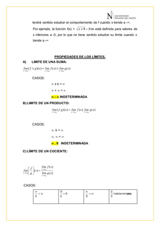 tendrá sentido estudiar el comportamiento de f cuando x tiende a -∞.
Por ejemplo, la función f(x) = 35 x no está definida para valores de
x inferiores a -5, por lo que no tiene sentido estudiar su límite cuando x
tiende a -∞
PROPIEDADES DE LOS LÍMITES.
A) LIMITE DE UNA SUMA:
CASOS:
 ± k = 
 +  = 
 -  INDETERMINADA
B) LIMITE DE UN PRODUCTO:
CASOS:
. k = 
.  = 
 . 0 INDETERMINADA
C) LÍMITE DE UN COCIENTE:
CASOS:
)().())(.(
000
xglimxflimxgflim
xxxxxx 



k
0
0

k


0
adaindeterminada
0
0
)()())((
000
xglimxflimxgflim
xxxxxx 

)(
)(
)(
0
0
0 xglim
xflim
x
g
f
lim
xx
xx
xx









 