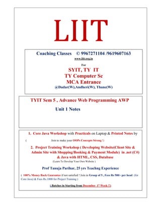 LIIT
TYIT Sem 5 , Advance Web Programming AWP
Unit 1 Notes
Coaching Classes © 9967271104 /9619607163
www.liit.org.in
For
SYIT, TY IT
TY Computer Sc
MCA Entrance
@Dadar(W),Andheri(W), Thane(W)
1. Core Java Workshop with Practicals on Laptop & Printed Notes by
( Join to make your OOPs Concepts Strong !)
2. Project Training Workshop ( Developing Website(Client Site &
Admin Site with Shopping/Booking & Payment Module) in .net (C#)
& Java with HTML, CSS, Database
(Learn To Develop Your Own Website )
Prof Tanuja Parihar, 25 yrs Teachng Experience
( 100% Money Back Guarantee if not satisfied ! Join in Group of 5 , Fees Rs 500/- per head (for
Core Java) & Fees Rs.1000 for Project Training )
(.Batches in Starting from December 1st
Week !!)
To Register Contact or whatsapp on 996727104
 