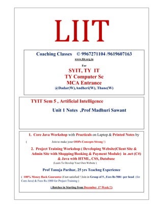 LIIT
TYIT Sem 5 , Artificial Intelligence
Unit 1 Notes ,Prof Madhuri Sawant
Coaching Classes © 9967271104 /9619607163
www.liit.org.in
For
SYIT, TY IT
TY Computer Sc
MCA Entrance
@Dadar(W),Andheri(W), Thane(W)
1. Core Java Workshop with Practicals on Laptop & Printed Notes by
( Join to make your OOPs Concepts Strong !)
2. Project Training Workshop ( Developing Website(Client Site &
Admin Site with Shopping/Booking & Payment Module) in .net (C#)
& Java with HTML, CSS, Database
(Learn To Develop Your Own Website )
Prof Tanuja Parihar, 25 yrs Teachng Experience
( 100% Money Back Guarantee if not satisfied ! Join in Group of 5 , Fees Rs 500/- per head (for
Core Java) & Fees Rs.1000 for Project Training )
(.Batches in Starting from December 1st
Week !!)
To Register Contact or whatsapp on 996727104
 