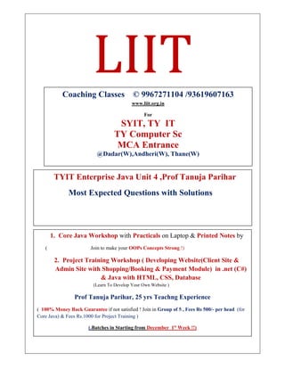 LIIT
TYIT Enterprise Java Unit 4 ,Prof Tanuja Parihar
Most Expected Questions with Solutions
Coaching Classes © 9967271104 /93619607163
www.liit.org.in
For
SYIT, TY IT
TY Computer Sc
MCA Entrance
@Dadar(W),Andheri(W), Thane(W)
1. Core Java Workshop with Practicals on Laptop & Printed Notes by
( Join to make your OOPs Concepts Strong !)
2. Project Training Workshop ( Developing Website(Client Site &
Admin Site with Shopping/Booking & Payment Module) in .net (C#)
& Java with HTML, CSS, Database
(Learn To Develop Your Own Website )
Prof Tanuja Parihar, 25 yrs Teachng Experience
( 100% Money Back Guarantee if not satisfied ! Join in Group of 5 , Fees Rs 500/- per head (for
Core Java) & Fees Rs.1000 for Project Training )
(.Batches in Starting from December 1st
Week !!)
To Register Contact or whatsapp on 996727104
 