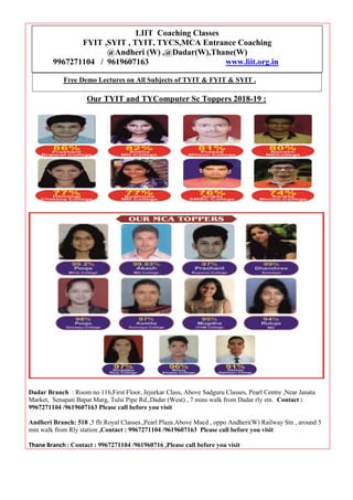 Our TYIT and TYComputer Sc Toppers 2018-19 :
Dadar Branch : Room no 116,First Floor, Jejurkar Class, Above Sadguru Classes, Pearl Centre ,Near Janata
Market, Senapati Bapat Marg, Tulsi Pipe Rd.,Dadar (West) , 7 mins walk from Dadar rly stn. Contact :
9967271104 /9619607163 Please call before you visit
Andheri Branch: 518 ,5 flr.Royal Classes.,Pearl Plaza.Above Macd , oppo Andheri(W) Railway Stn , around 5
min walk from Rly station ,Contact : 9967271104 /9619607163 Please call before you visit
Thane Branch : Contact : 9967271104 /961960716 ,Please call before you visit
LIIT Coaching Classes
FYIT ,SYIT , TYIT, TYCS,MCA Entrance Coaching
@Andheri (W) ,@Dadar(W),Thane(W)
9967271104 / 9619607163 www.liit.org.in
Free Demo Lectures on All Subjects of TYIT & FYIT & SYIT .
 