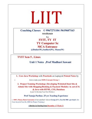 LIIT
TYIT Sem 5 , Linux
Unit 1 Notes ,Prof Madhuri Sawant
Coaching Classes © 9967271104 /9619607163
www.liit.org.in
For
SYIT, TY IT
TY Computer Sc
MCA Entrance
@Dadar(W),Andheri(W), Thane(W)
1. Core Java Workshop with Practicals on Laptop & Printed Notes by
( Join to make your OOPs Concepts Strong !)
2. Project Training Workshop ( Developing Website(Client Site &
Admin Site with Shopping/Booking & Payment Module) in .net (C#)
& Java with HTML, CSS, Database
(Learn To Develop Your Own Website )
Prof Tanuja Parihar, 25 yrs Teachng Experience
( 100% Money Back Guarantee if not satisfied ! Join in Group of 5 , Fees Rs 500/- per head (for
Core Java) & Fees Rs.1000 for Project Training )
(.Batches in Starting from December 1st
Week !!)
To Register Contact or whatsapp on 996727104
 
