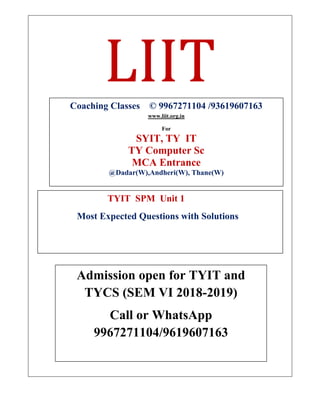 LIIT
TYIT SPM Unit 1
Most Expected Questions with Solutions
Coaching Classes © 9967271104 /93619607163
www.liit.org.in
For
SYIT, TY IT
TY Computer Sc
MCA Entrance
@Dadar(W),Andheri(W), Thane(W)
Admission open for TYIT and
TYCS (SEM VI 2018-2019)
Call or WhatsApp
9967271104/9619607163
Call or whatsapp
9967271104/9619607163
 