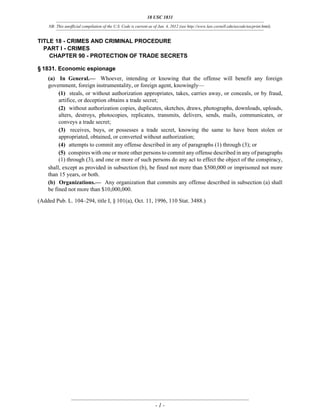 18 USC 1831
NB: This unofficial compilation of the U.S. Code is current as of Jan. 4, 2012 (see http://www.law.cornell.edu/uscode/uscprint.html).
- 1 -
TITLE 18 - CRIMES AND CRIMINAL PROCEDURE
PART I - CRIMES
CHAPTER 90 - PROTECTION OF TRADE SECRETS
§ 1831. Economic espionage
(a) In General.— Whoever, intending or knowing that the offense will benefit any foreign
government, foreign instrumentality, or foreign agent, knowingly—
(1) steals, or without authorization appropriates, takes, carries away, or conceals, or by fraud,
artifice, or deception obtains a trade secret;
(2) without authorization copies, duplicates, sketches, draws, photographs, downloads, uploads,
alters, destroys, photocopies, replicates, transmits, delivers, sends, mails, communicates, or
conveys a trade secret;
(3) receives, buys, or possesses a trade secret, knowing the same to have been stolen or
appropriated, obtained, or converted without authorization;
(4) attempts to commit any offense described in any of paragraphs (1) through (3); or
(5) conspires with one or more other persons to commit any offense described in any of paragraphs
(1) through (3), and one or more of such persons do any act to effect the object of the conspiracy,
shall, except as provided in subsection (b), be fined not more than $500,000 or imprisoned not more
than 15 years, or both.
(b) Organizations.— Any organization that commits any offense described in subsection (a) shall
be fined not more than $10,000,000.
(Added Pub. L. 104–294, title I, § 101(a), Oct. 11, 1996, 110 Stat. 3488.)
 