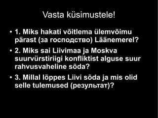 Vasta küsimustele!
● 1. Miks hakati võitlema ülemvõimu
pärast (за господство) Läänemerel?
● 2. Miks sai Liivimaa ja Moskva
suurvürstiriigi konfliktist alguse suur
rahvusvaheline sõda?
● 3. Millal lõppes Liivi sõda ja mis olid
selle tulemused (результат)?
 