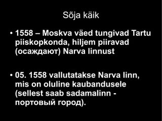 Sõja käik
● 1558 – Moskva väed tungivad Tartu
piiskopkonda, hiljem piiravad
(осаждают) Narva linnust
● 05. 1558 vallutatakse Narva linn,
mis on oluline kaubandusele
(sellest saab sadamalinn -
портовый город).
 