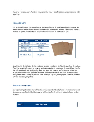 lijadoras y lana de acero. También incluiremos las limas y escofinas como un complemento más
para lijar.
HOJAS DE LIJA
Las hojas de lija para lijar manualmente son generalmente de papel y en algunos casos de tela,
siendo mejores éstas últimas en aplicaciones donde necesitemos máxima flexibilidad. Según el
número de grano, podemos hacer la siguiente clasificación de las hojas de lija:
GRANO TIPO DE LIJA
de 40 a 50 muy gruesa
de 60 a 80 gruesa
de100 a120 media
de150 a 180 fina
de 240 a 400 muy fina
La utilización de las hojas de lija puede ser directa o mediante su fijación a un taco de madera.
Para lijar en plano lo mejor es comprar un trozo pequeño de pasamanos de barandilla y fijar la
lija a él grapándola por los laterales. Esto nos permitirá cogerlo perfectamente y lijar con
eficacia. Para lijar sitios difíciles (molduras, etc) se suele buscar una trozo de moldura que
encaje en el sitio a lijar y se procede como antes (se fija la lija con grapas). También podemos
utilizar una esponja lijadora.
ESPONJAS LIJADORAS
Las esponjas lijadoras son muy utilizadas por su capacidad de adaptarse a formas complicadas
debido a su gran flexibilidad. Son muy versátiles, fáciles de utilizar y las suele haber en dos
gruesos:
TIPO UTILIZACIÓN
 