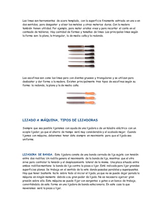 Las limas son herramientas de acero templado, con la superficie finamente estriada en uno o en
dos sentidos, para desgastar y alisar los metales y otras materias duras. Con la madera
también tienen utilidad. Por ejemplo, para matar aristas vivas y para recortar el canto en el
canteado de tableros, Hay cantidad de formas y tamaños de limas. Las principales limas según
la forma son: la plana, la triangular, la de media caña y la redonda.
Las escofinas son como las limas pero con dientes gruesos y triangulares y se utilizan para
desbastar y dar forma a la madera. Existen principalmente tres tipos de escofinas según su
forma: la redonda, la plana y la de media caña.
LIJADO A MÁQUINA, TIPOS DE LIJADORAS
Siempre que sea posible lijaremos con ayuda de una lijadora o de un taladro eléctrico con un
acople lijador, ya que el ahorro de tiempo será muy considerable y el acabado mejor. Cuando
lijemos con máquina, deberemos tener ésta siempre en movimiento para que el lijado sea
uniforme.
LIJADORA DE BANDA. Esta lijadora consta de una banda cerrada de lija sujeta con tensión
entre dos rodillos. Un rodillo genera el movimiento de la banda de lija, mientras que el otro
sirve para controlar la tensión y el desplazamiento lateral de la misma. Una placa situada entre
ambos rodillos mantiene la banda de lija contra la pieza a lijar. Está indicada para lijar grandes
superficies planas. Se trabaja en el sentido de la veta dando pasadas paralelas y superpuestas.
Hay que tener bastante tacto sobre todo al iniciar el lijado, ya que no se puede dejar parada la
máquina en ningún momento debido a su gran poder de lijado. No es necesario ejercer gran
presión sobre ella. Esta máquina se puede fijar con sargentos o gatos a un banco de trabajo,
convirtiéndola de esta forma en una lijadora de banda estacionaria. En este caso lo que
moveremos será la pieza a lijar.
 