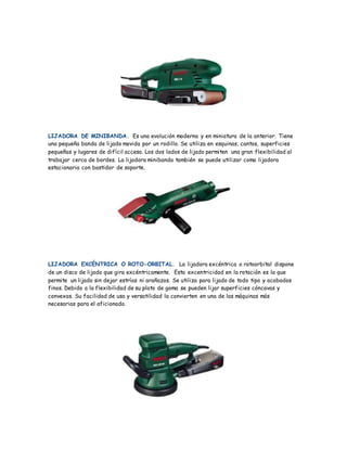 LIJADORA DE MINIBANDA. Es una evolución moderna y en miniatura de la anterior. Tiene
una pequeña banda de lijado movida por un rodillo. Se utiliza en esquinas, cantos, superficies
pequeñas y lugares de difícil acceso. Los dos lados de lijado permiten una gran flexibilidad al
trabajar cerca de bordes. La lijadora minibanda también se puede utilizar como lijadora
estacionaria con bastidor de soporte.
LIJADORA EXCÉNTRICA O ROTO-ORBITAL. La lijadora excéntrica o rotoorbital dispone
de un disco de lijado que gira excéntricamente. Esta excentricidad en la rotación es la que
permite un lijado sin dejar estrías ni arañazos. Se utiliza para lijado de todo tipo y acabados
finos. Debido a la flexibilidad de su plato de goma se pueden lijar superficies cóncavas y
convexas. Su facilidad de uso y versatilidad la convierten en una de las máquinas más
necesarias para el aficionado.
 